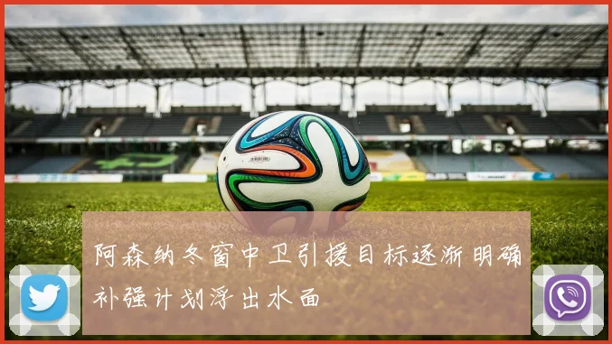 阿森纳冬窗中卫引援目标逐渐明确补强计划浮出水面