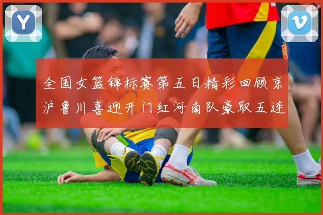 全国女篮锦标赛第五日精彩回顾京沪鲁川喜迎开门红河南队豪取五连胜