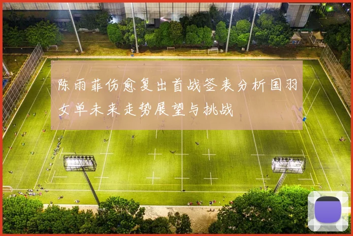 陈雨菲伤愈复出首战签表分析国羽女单未来走势展望与挑战