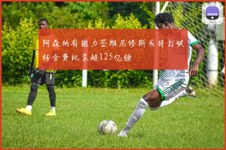 阿森纳有能力签维尼修斯或将打破转会费纪录超125亿镑