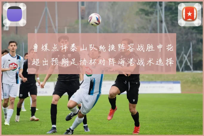 鲁媒点评泰山队轮换阵容战胜申花超出预期足协杯对阵海港战术选择更丰富